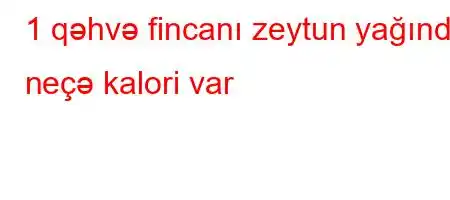 1 qəhvə fincanı zeytun yağında neçə kalori var