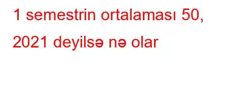 1 semestrin ortalaması 50, 2021 deyilsə nə olar