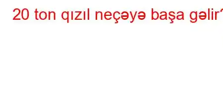 20 ton qızıl neçəyə başa gəlir?