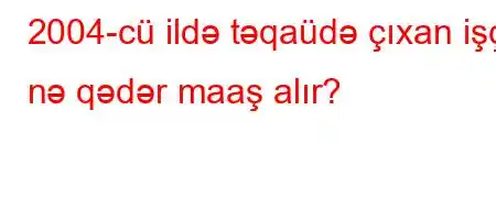 2004-cü ildə təqaüdə çıxan işçi nə qədər maaş alır?