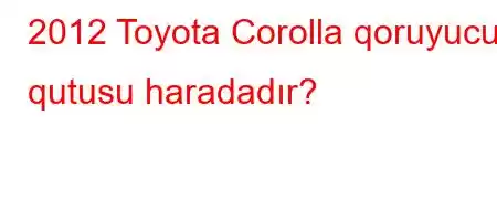 2012 Toyota Corolla qoruyucu qutusu haradadır?