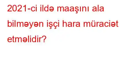 2021-ci ildə maaşını ala bilməyən işçi hara müraciət etməlidir?