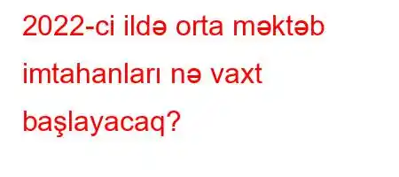 2022-ci ildə orta məktəb imtahanları nə vaxt başlayacaq?