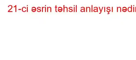 21-ci əsrin təhsil anlayışı nədir?