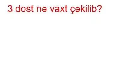 3 dost nə vaxt çəkilib?