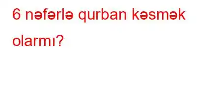 6 nəfərlə qurban kəsmək olarmı?