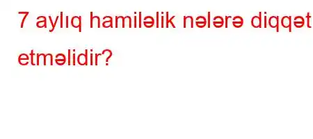 7 aylıq hamiləlik nələrə diqqət etməlidir?