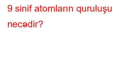 9 sinif atomların quruluşu necədir?