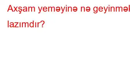 Axşam yeməyinə nə geyinmək lazımdır?