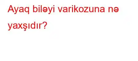 Ayaq biləyi varikozuna nə yaxşıdır?