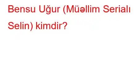 Bensu Uğur (Müəllim Serialı Selin) kimdir?