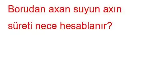 Borudan axan suyun axın sürəti necə hesablanır?