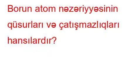 Borun atom nəzəriyyəsinin qüsurları və çatışmazlıqları hansılardır?