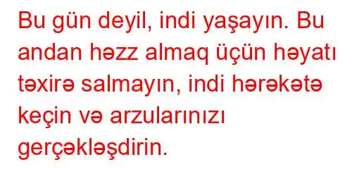 Bu gün deyil, indi yaşayın. Bu andan həzz almaq üçün həyatı təxirə salmayın, indi hərəkətə keçin və arzularınızı gerçəkləşdirin.