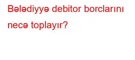 Bələdiyyə debitor borclarını necə toplayır?