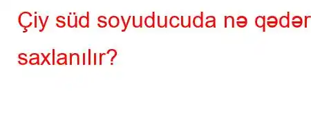 Çiy süd soyuducuda nə qədər saxlanılır?