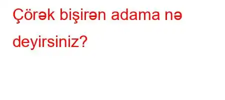 Çörək bişirən adama nə deyirsiniz?