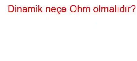 Dinamik neçə Ohm olmalıdır?