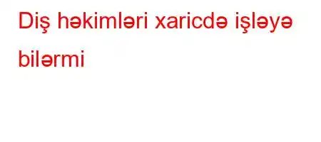 Diş həkimləri xaricdə işləyə bilərmi