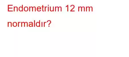 Endometrium 12 mm normaldır?