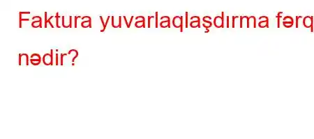 Faktura yuvarlaqlaşdırma fərqi nədir?