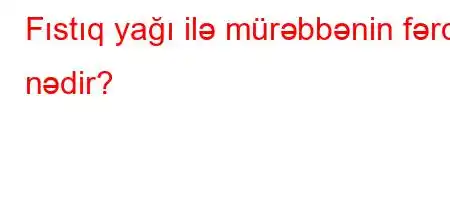 Fıstıq yağı ilə mürəbbənin fərqi nədir?