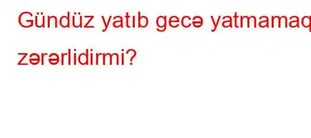 Gündüz yatıb gecə yatmamaq zərərlidirmi?