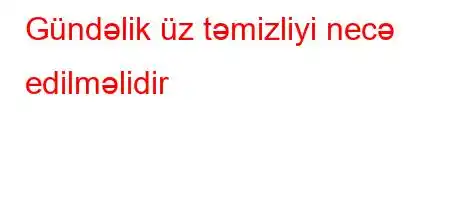 Gündəlik üz təmizliyi necə edilməlidir