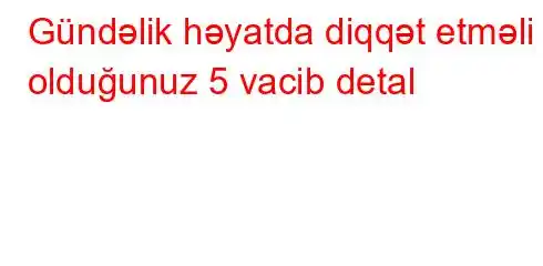 Gündəlik həyatda diqqət etməli olduğunuz 5 vacib detal