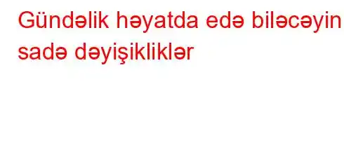 Gündəlik həyatda edə biləcəyiniz sadə dəyişikliklər