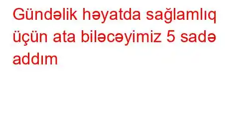 Gündəlik həyatda sağlamlıq üçün ata biləcəyimiz 5 sadə addım