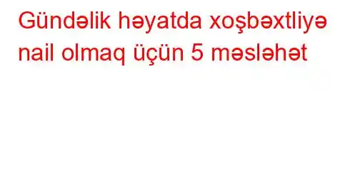 Gündəlik həyatda xoşbəxtliyə nail olmaq üçün 5 məsləhət