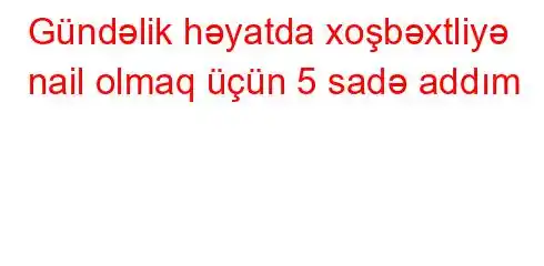 Gündəlik həyatda xoşbəxtliyə nail olmaq üçün 5 sadə addım