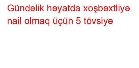 Gündəlik həyatda xoşbəxtliyə nail olmaq üçün 5 tövsiyə