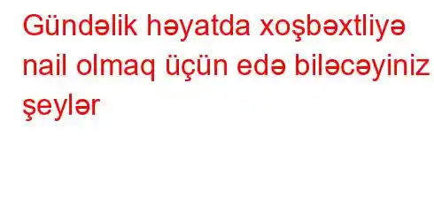 Gündəlik həyatda xoşbəxtliyə nail olmaq üçün edə biləcəyiniz şeylər