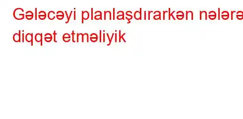 Gələcəyi planlaşdırarkən nələrə diqqət etməliyik