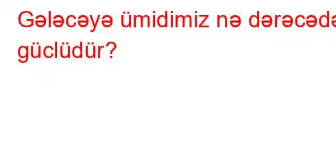 Gələcəyə ümidimiz nə dərəcədə güclüdür?