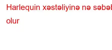 Harlequin xəstəliyinə nə səbəb olur