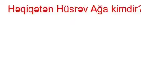 Həqiqətən Hüsrəv Ağa kimdir?