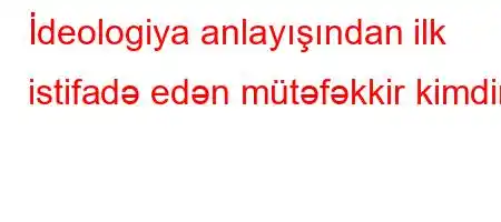 İdeologiya anlayışından ilk istifadə edən mütəfəkkir kimdir