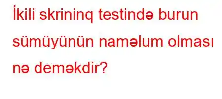 İkili skrininq testində burun sümüyünün naməlum olması nə deməkdir?