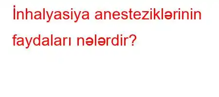 İnhalyasiya anesteziklərinin faydaları nələrdir?