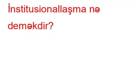 İnstitusionallaşma nə deməkdir?