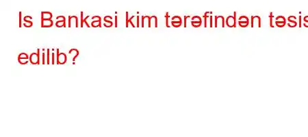 Is Bankasi kim tərəfindən təsis edilib?