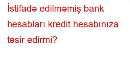 İstifadə edilməmiş bank hesabları kredit hesabınıza təsir edirmi?