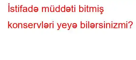 İstifadə müddəti bitmiş konservləri yeyə bilərsinizmi?