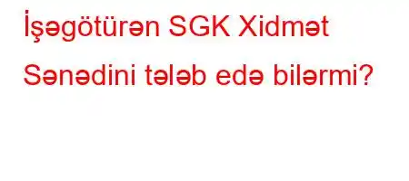 İşəgötürən SGK Xidmət Sənədini tələb edə bilərmi?