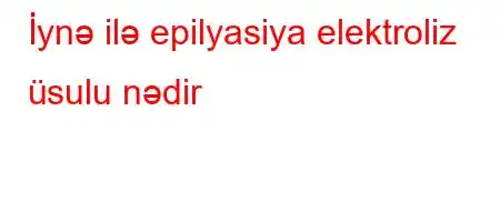 İynə ilə epilyasiya elektroliz üsulu nədir