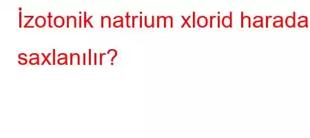 İzotonik natrium xlorid harada saxlanılır