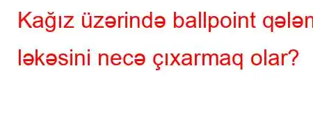 Kağız üzərində ballpoint qələm ləkəsini necə çıxarmaq olar?